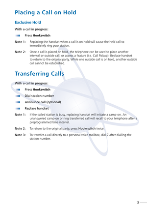 Page 5Placing a Call on Hold
Exclusive Hold
With a call in progress:
Press Hookswitch
Note 1:Replacing the handset when a call is on hold will cause the held call to
immediately ring your station.
Note 2:Once a call is placed on hold, the telephone can be used to place another
internal or outside call, or access a feature (i.e. Call Pickup). Replace handset
to return to the original party. While one outside call is on hold, another outside
call cannot be established.
Transferring Calls
With a call in...