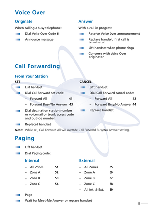 Page 7Voice Over
Originate
When calling a busy telephone:
Dial Voice Over Code 6
Announce message
Answer
With a call in progress:
Receive Voice Over announcement
Replace handset; first call is
terminated
Lift handset when phone rings
Converse with Voice Over
originator
SET
List handset
Dial Call Forward set code:
–Forward All    41
–Forward Busy/No Answer   43
Dial destination station number
or voicemail or trunk access code
and outside number.
Replaced handset
Note:While set, Call Forward All will override...