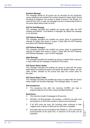 Page 102July 2003 NEC Business Solutions Ltd
92  – A21 Automatic Call Distribution (ACD Plus)
Doc. No. 8201 - Release 1.0
July 2003
Numbers Message
This message shared by all groups can be recording by the Supervisor
using a telephone and contains the numbers played for queue depth. During
recording by telephone, the number to speak is shown in the display. If a
voice file from a PC is used, the message must be in indexed play format or
the queue depth feature does not work.
ACD On-Hold Message
This message...