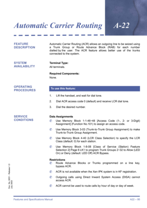 Page 105Features and Specifications Manual A22 – 95
Doc. No. 8201 - Release 1.0
July 2003
Automatic Carrier RoutingA-22
FEATURE 
DESCRIPTIONAutomatic Carrier Routing (ACR) allows an outgoing line to be seized using
a Trunk Group or Route Advance Block (RAB) for each number
dialled by the user. The ACR feature allows better use of the trunks
connected to the system.
SYSTEM 
AVAILABILITYTerminal Type: 
All terminals.
Required Components: 
None.
OPERATING 
PROCEDURES 
1. Lift the handset, and wait for dial tone.
2....