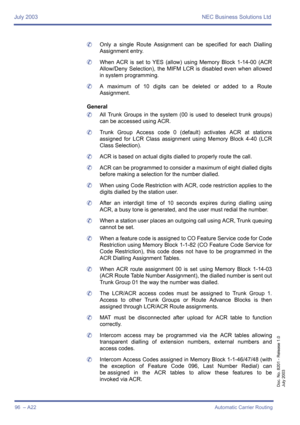 Page 106July 2003 NEC Business Solutions Ltd
96  – A22Automatic Carrier Routing
Doc. No. 8201 - Release 1.0
July 2003
	Only a single Route Assignment can be specified for each Dialling
Assignment entry.
	When ACR is set to YES (allow) using Memory Block 1-14-00 (ACR
Allow/Deny Selection), the MIFM LCR is disabled even when allowed
in system programming.
	A maximum of 10 digits can be deleted or added to a Route
Assignment.
General
	All Trunk Groups in the system (00 is used to deselect trunk groups)
can be...