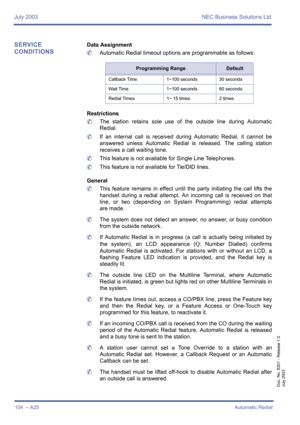 Page 114July 2003 NEC Business Solutions Ltd
104  – A25Automatic Redial
Doc. No. 8201 - Release 1.0
July 2003
SERVICE 
CONDITIONSData Assignment
	Automatic Redial timeout options are programmable as follows: 
Restrictions
	The station retains sole use of the outside line during Automatic
Redial.
	If an internal call is received during Automatic Redial, it cannot be
answered unless Automatic Redial is released. The calling station
receives a call waiting tone.
	This feature is not available for Single Line...