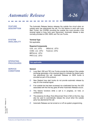 Page 117Features and Specifications Manual A26 – 107
Doc. No. 8201 - Release 1.0
July 2003
Automatic ReleaseA-26
FEATURE 
DESCRIPTIONThe Automatic Release feature releases the outside line circuit when an
outside party has abandoned the call. For this feature to work with Loop
Start Trunks, the CO/PBX providing the outside line must provide a line
reversal signal or busy tone upon disconnect. Automatic release is also
normally provided on DID, ISDN, and Tie Line Trunks.
SYSTEM 
AVAILABILITYTerminal Type
Not...