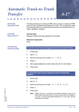 Page 119Features and Specifications Manual A27 – 109
Doc. No. 8201 - Release 1.0
July 2003
Automatic Trunk-to-Trunk
Transfer
A-27
FEATURE 
DESCRIPTIONThis feature allows an incoming CO/PBX call to connect to another CO/PBX
trunk and dial a predetermined telephone number. This is especially useful
for forwarding calls to an answering service during non business hours (i.e.,
nights, weekends, holidays).
SYSTEM 
AVAILABILITYTerminal Type:
Attendant Position terminals assigned for this ability.
Required Components:...