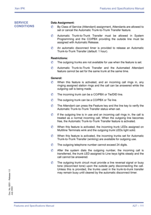 Page 121Xen IPK Features and Specifications Manual
Features and Specifications Manual A27 – 111
Doc. No. 8201 - Release 1.0
July 2003
SERVICE 
CONDITIONSData Assignment:
	By Class of Service (Attendant) assignment, Attendants are allowed to
set or cancel the Automatic Trunk-to-Trunk Transfer feature.
	Automatic Trunk-to-Trunk Transfer must be allowed in System
Programming and the CO/PBX providing the outside line must be
assigned with Automatic Release.
	An automatic disconnect timer is provided to release an...