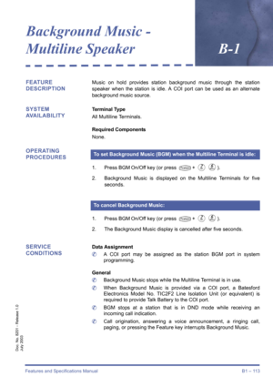 Page 123Features and Specifications Manual B1 – 113
Doc. No. 8201 - Release 1.0
July 2003
Background Music - 
Multiline SpeakerB-1
FEATURE 
DESCRIPTIONMusic on hold provides station background music through the station
speaker when the station is idle. A COI port can be used as an alternate
background music source.
SYSTEM 
AVAILABILITYTerminal Type
All Multiline Terminals.
Required Components
None.
OPERATING 
PROCEDURES
1. Press BGM On/Off key (or press T+ BF).
2. Background Music is displayed on the Multiline...