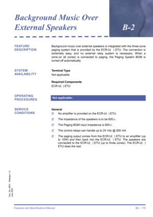 Page 125Features and Specifications Manual B2 – 115
Doc. No. 8201 - Release 1.0
July 2003
Background Music Over 
External SpeakersB-2
FEATURE 
DESCRIPTIONBackground music over external speakers is integrated with the three-zone
paging system that is provided by the ECR-U(  ) ETU. The connection is
extremely easy, and no external relay system is necessary. When a
zone (or all zones) is connected to paging, the Paging System BGM is
turned off automatically.
SYSTEM 
AVAILABILITYTerminal Type
Not applicable....