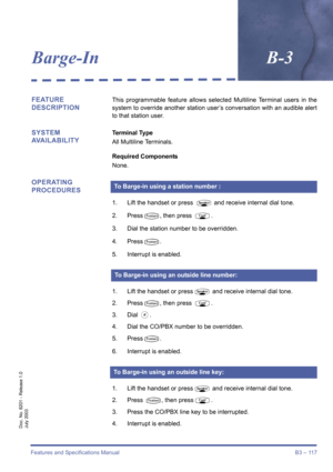 Page 127Features and Specifications Manual B3 – 117
Doc. No. 8201 - Release 1.0
July 2003
Barge-InB-3
FEATURE 
DESCRIPTIONThis programmable feature allows selected Multiline Terminal users in the
system to override another station user’s conversation with an audible alert
to that station user.
SYSTEM 
AVAILABILITYTerminal Type
All Multiline Terminals.
Required Components 
None.
OPERATING 
PROCEDURES
1. Lift the handset or press P and receive internal dial tone. 
2. Press
T, then press R. 
3. Dial the station...