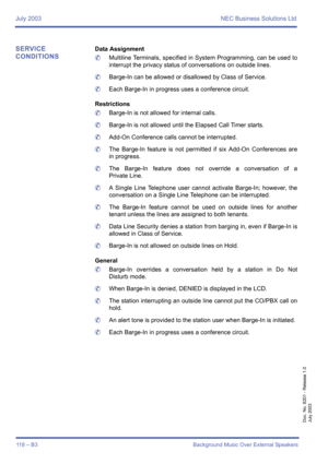Page 128July 2003 NEC Business Solutions Ltd
118 – B3 Background Music Over External Speakers
Doc. No. 8201 - Release 1.0
July 2003
SERVICE 
CONDITIONSData Assignment
	Multiline Terminals, specified in System Programming, can be used to
interrupt the privacy status of conversations on outside lines.
	Barge-In can be allowed or disallowed by Class of Service.
	Each Barge-In in progress uses a conference circuit.
Restrictions
	Barge-In is not allowed for internal calls.
	Barge-In is not allowed until the Elapsed...