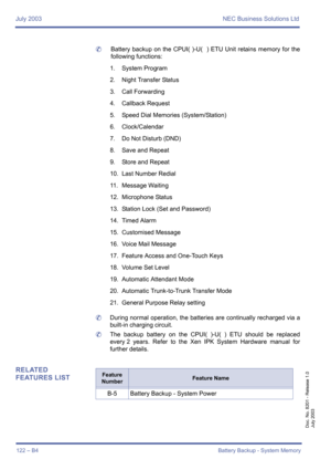 Page 132July 2003 NEC Business Solutions Ltd
122 – B4Battery Backup - System Memory
Doc. No. 8201 - Release 1.0
July 2003
	Battery backup on the CPUI( )-U(  ) ETU Unit retains memory for the
following functions:
1. System Program
2. Night Transfer Status
3. Call Forwarding
4. Callback Request
5. Speed Dial Memories (System/Station)
6. Clock/Calendar
7. Do Not Disturb (DND)
8. Save and Repeat
9. Store and Repeat
10. Last Number Redial
11. Message Waiting
12. Microphone Status
13. Station Lock (Set and Password)...