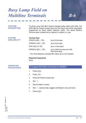 Page 135Features and Specifications Manual B6 – 125
Doc. No. 8201 - Release 1.0
July 2003
Busy Lamp Field on 
Multiline TerminalsB-6
FEATURE 
DESCRIPTIONThe Busy Lamp Field (BLF) feature indicates station status with LEDs. The
LEDs light for Feature Access keys and One-Touch keys (when applicable)
programmed for Direct Station Selection (DSS). This allows Multiline
Terminal users to determine at a glance if a station is in use.
SYSTEM 
AVAILABILITYTerminal Type
DTR/DTU-8D-(  ) TEL Up to 8 line keys
DTR/DTU-16D-(...