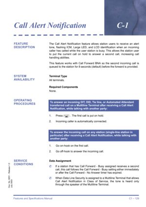 Page 139Features and Specifications Manual C1 – 129
Doc. No. 8201 - Release 1.0
July 2003
Call Alert NotificationC-1
FEATURE 
DESCRIPTIONThe Call Alert Notification feature allows station users to receive an alert
tone, flashing ICM, Large LED, and LCD identification when an incoming
caller has called while the user station is busy. This allows the station user
to put the current call on hold to answer a second call, increasing call
handling abilities.
This feature works with Call Forward BNA so the second...