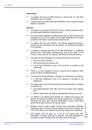 Page 140July 2003 NEC Business Solutions Ltd
130 – C1Call Alert Notification
Doc. No. 8201 - Release 1.0
July 2003
Restrictions
	If a station that has set DND receives a second call, no Call Alert
Notification tone is provided.
	A station does not receive Call Alert Notification if the Automatic Redial
feature is activated.
General
	This feature is provided for DID, DIT, Tie line, internal transferred calls,
and Automated Attendant transferred calls.
	If an Automated Attendant transferred call does not get...