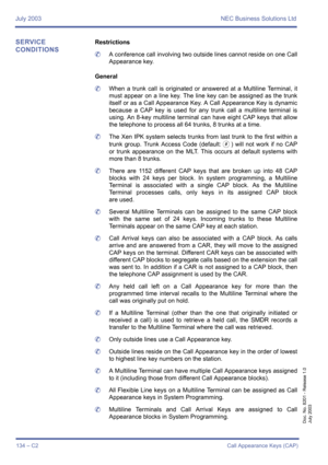 Page 144July 2003 NEC Business Solutions Ltd
134 – C2Call Appearance Keys (CAP)
Doc. No. 8201 - Release 1.0
July 2003
SERVICE 
CONDITIONSRestrictions
	A conference call involving two outside lines cannot reside on one Call
Appearance key.
General
	When a trunk call is originated or answered at a Multiline Terminal, it
must appear on a line key. The line key can be assigned as the trunk
itself or as a Call Appearance Key. A Call Appearance Key is dynamic
because a CAP key is used for any trunk call a multiline...