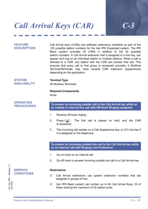 Page 147Features and Specifications Manual C3 – 137
Doc. No. 8201 - Release 1.0
July 2003
Call Arrival Keys (CAR)C-3
FEATURE 
DESCRIPTIONCall Arrival keys (CARs) are software extensions available as part of the
120 possible station numbers for the Xen IPK Expanded system. The IPK
Basic system provides 40 CARs in addition to the 32 possible
station numbers. A Call Arrival extension that is assigned to a line key, can
appear and ring on an individual station or multiple stations. When a call is
directed to a CAR,...