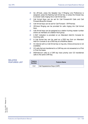 Page 149Xen IPK Features and Specifications Manual
Features and Specifications Manual C3 – 139
Doc. No. 8201 - Release 1.0
July 2003
	Go off-hook, press the Speaker key if Ringing Line Preference is
assigned, press the flashing Call Arrival key, or press the Answer key
to answer Calls ringing into a Call Arrival key.
	Call Arrival Keys can be set for Call Forward-All Calls and Call
Forward-Busy/No Answer.
	Call Arrival keys can be set for Call Forward - Off Premise.
	Off-Hook Ringing can be provided for calls...