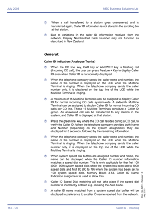 Page 164July 2003 NEC Business Solutions Ltd
154 – C6Caller ID - Incoming
Doc. No. 8201 - Release 1.0
July 2003
	When a call transferred to a station goes unanswered and is
transferred again, Caller ID information is not stored in the scrolling bin
at that station.
	Due to variations in the caller ID information received from the
network, Display Number/Call Back Number may not function as
described in New Zealand.
General:
Caller ID Indication (Analogue Trunks)
	When the CO line key, CAR key or ANSWER key is...