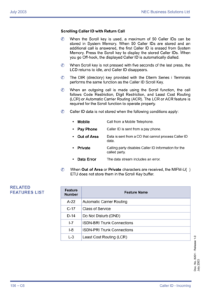 Page 166July 2003 NEC Business Solutions Ltd
156 – C6Caller ID - Incoming
Doc. No. 8201 - Release 1.0
July 2003
Scrolling Caller ID with Return Call
	When the Scroll key is used, a maximum of 50 Caller IDs can be
stored in System Memory. When 50 Caller IDs are stored and an
additional call is answered, the first Caller ID is erased from System
Memory. Press the Scroll key to display the stored Caller IDs. When
you go Off-hook, the displayed Caller ID is automatically dialled.
	When Scroll key is not pressed with...