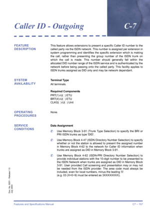 Page 167Features and Specifications Manual C7 – 157
Doc. No. 8201 - Release 1.0
July 2003
Caller ID - OutgoingC-7
FEATURE 
DESCRIPTIONThis feature allows extensions to present a specific Caller ID number to the
called party via the ISDN network. This number is assigned per extension in
system programming and identifies the specific extension which is making
the call, rather than presenting the group number of the ISDN trunk on
which the call is made. This number should generally fall within the
allocated DID...
