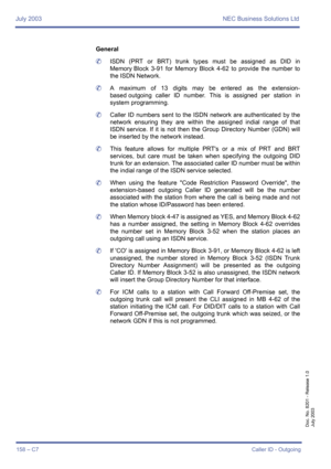 Page 168July 2003 NEC Business Solutions Ltd
158 – C7Caller ID - Outgoing
Doc. No. 8201 - Release 1.0
July 2003
General
	ISDN (PRT or BRT) trunk types must be assigned as DID in
Memory Block 3-91 for Memory Block 4-62 to provide the number to
the ISDN Network.
	A maximum of 13 digits may be entered as the extension-
based outgoing caller ID number. This is assigned per station in
system programming.
	Caller ID numbers sent to the ISDN network are authenticated by the
network ensuring they are within the assigned...