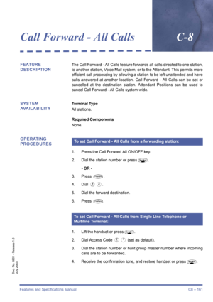 Page 171Features and Specifications Manual C8 – 161
Doc. No. 8201 - Release 1.0
July 2003
Call Forward - All CallsC-8
FEATURE 
DESCRIPTIONThe Call Forward - All Calls feature forwards all calls directed to one station,
to another station, Voice Mail system, or to the Attendant. This permits more
efficient call processing by allowing a station to be left unattended and have
calls answered at another location. Call Forward - All Calls can be set or
cancelled at the destination station. Attendant Positions can be...