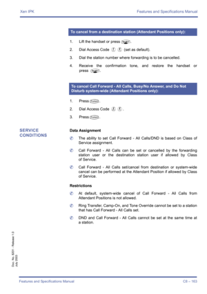 Page 173Xen IPK Features and Specifications Manual
Features and Specifications Manual C8 – 163
Doc. No. 8201 - Release 1.0
July 2003
1. Lift the handset or pressP.
2. Dial Access Code 
DH (set as default).
3. Dial the station number where forwarding is to be cancelled.
4. Receive the confirmation tone, and restore the handset or
press
P.
1. Press
T.
2. Dial Access Code 
FH.
3. Press
T.
SERVICE 
CONDITIONSData Assignment
	The ability to set Call Forward - All Calls/DND is based on Class of
Service assignment....