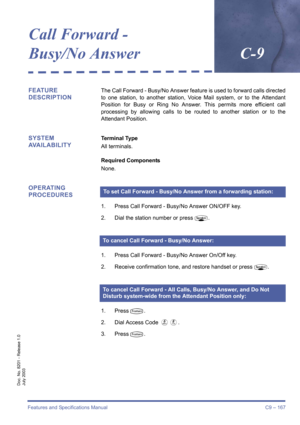 Page 177Features and Specifications Manual C9 – 167
Doc. No. 8201 - Release 1.0
July 2003
Call Forward - 
Busy/No AnswerC-9
FEATURE 
DESCRIPTIONThe Call Forward - Busy/No Answer feature is used to forward calls directed
to one station, to another station, Voice Mail system, or to the Attendant
Position for Busy or Ring No Answer. This permits more efficient call
processing by allowing calls to be routed to another station or to the
Attendant Position.
SYSTEM 
AVAILABILITYTerminal Type
All terminals.
Required...