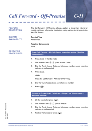 Page 183Features and Specifications Manual C11 – 173
Doc. No. 8201 - Release 1.0
July 2003
Call Forward - Off-PremiseC-11
FEATURE 
DESCRIPTIONThe Call Forward - Off-Premise allows a station to forward an internal or
outside call to an off-premise destination, using various trunk types in the
Xen IPK System.
SYSTEM 
AVAILABILITYTerminal Type
All terminals.
Required Components
None.
OPERATING 
PROCEDURES
1. PressT in the idle mode.
2. Dial Access Code 
F0 (fixed Access Code).
3. Dial the Trunk Access Code and...