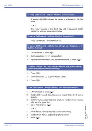 Page 184July 2003 NEC Business Solutions Ltd
174 – C11Call Forward - Off-Premise
Doc. No. 8201 - Release 1.0
July 2003
A winkingTLED indicates the station is in Forward - All Calls
mode.
- OR -
The Feature Access or One-Touch key LED (if equipped) steadily
lights if this setting is assigned on the key.
Press Call Forward - All Calls On/Off key.
1. Lift the handset or press
P.
2. Dial Access Code 
DB (set as default).
3. Receive confirmation tone, and restore the handset or press 
P.
1. Press
T .
2. Dial Access...