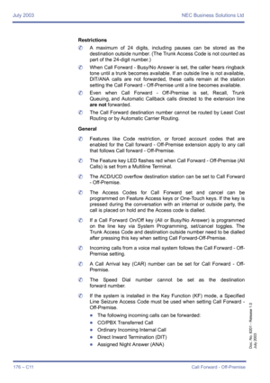 Page 186July 2003 NEC Business Solutions Ltd
176 – C11Call Forward - Off-Premise
Doc. No. 8201 - Release 1.0
July 2003
Restrictions
	A maximum of 24 digits, including pauses can be stored as the
destination outside number. (The Trunk Access Code is not counted as
part of the 24-digit number.)
	When Call Forward - Busy/No Answer is set, the caller hears ringback
tone until a trunk becomes available. If an outside line is not available,
DIT/ANA calls are not forwarded, these calls remain at the station
setting the...