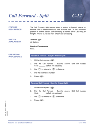 Page 189Features and Specifications Manual C12 – 179
Doc. No. 8201 - Release 1.0
July 2003
Call Forward - SplitC-12
FEATURE 
DESCRIPTIONThe Call Forward - Split feature allows a station to forward internal or
external calls to different locations, such as Voice Mail, Off Site, Attendant
position or another station. Split forwarding is allowed for All Call, Busy, or
Ring/No Answer to provide more efficient call processing.
SYSTEM 
AVAILABILITYTerminal Type
All Stations.
Required Components
None.
OPERATING...