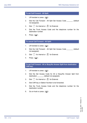 Page 190July 2003 NEC Business Solutions Ltd
180 – C12Call Forward - Split
Doc. No. 8201 - Release 1.0
July 2003
1. Lift handset or press P.
2. Dial the Call Forward - All Split Set Access Code _______ (default
not assigned).
3. Dial 
A for internal or K for External.
4. Dial the Trunk Access Code and the telephone number for the
destination number.
5. Press 
P.
1. Lift handset or press 
P.
2. Dial the Call Forward - All Split Set Access Code _______ (default
not assigned).
3. Dial 
A for internal or K for...