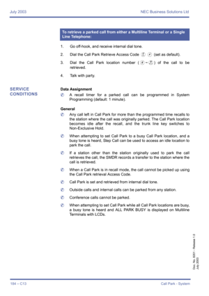 Page 194July 2003 NEC Business Solutions Ltd
184 – C13Call Park - System
Doc. No. 8201 - Release 1.0
July 2003
1. Go off-hook, and receive internal dial tone.
2. Dial the Call Park Retrieve Access Code 
DL (set as default).
3. Dial the Call Park location number (
0~I) of the call to be
retrieved.
4. Talk with party.
SERVICE 
CONDITIONSData Assignment
	A recall timer for a parked call can be programmed in System
Programming (default: 1 minute).
General
	Any call left in Call Park for more than the programmed time...