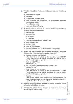 Page 198July 2003 NEC Business Solutions Ltd
188 – C14Call Pickup Direct
Doc. No. 8201 - Release 1.0
July 2003
	The Call Pickup Direct Feature cannot be used to answer the following
calls:
zCAR extension number
zCall Alert
zA station that is in DND mode
zCalls to Private Lines if no Private Line is assigned at the station
doing the call pickup
zTrunk Queuing Recall
zAutomatic Callback Ringing
	If different calls are received at a station, the following Call Pickup
priorities are used by the system:
1. Internal...