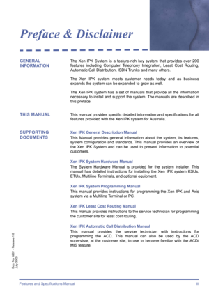 Page 3Features and Specifications Manual  iii
Doc. No. 8201 - Release 1.0
July 2003
Preface & Disclaimer
GENERAL 
INFORMATIONThe Xen IPK System is a feature-rich key system that provides over 200
features including Computer Telephony Integration, Least Cost Routing,
Automatic Call Distribution, ISDN Trunks and many others.
The Xen IPK system meets customer needs today and as business
expands the system can be expanded to grow as well.
The Xen IPK system has a set of manuals that provide all the information...