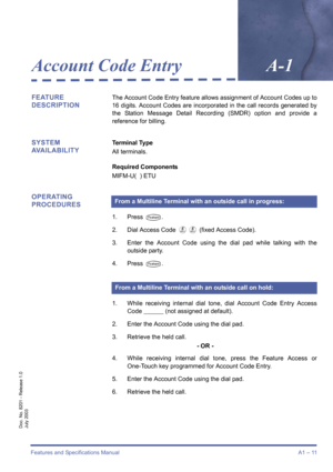 Page 21Features and Specifications ManualA1 – 11
Doc. No. 8201 - Release 1.0
July 2003
Account Code EntryA-1
FEATURE 
DESCRIPTIONThe Account Code Entry feature allows assignment of Account Codes up to
16 digits. Account Codes are incorporated in the call records generated by
the Station Message Detail Recording (SMDR) option and provide a
reference for billing.
SYSTEM 
AVAILABILITYTerminal Type
All terminals.
Required Components
MIFM-U(  ) ETU
OPERATING 
PROCEDURES
1. Press T.
2. Dial Access Code 
FF (fixed...