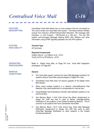 Page 205Features and Specifications Manual C16 – 195
Doc. No. 8201 - Release 1.0
July 2003
Centralised Voice MailC-16
FEATURE 
DESCRIPTIONCentralised Voice Mail allows two or more systems that are connected by
Tie Lines to share one Voice Mail (VM) system.  This feature allows VM Box
access from Intercom (ICM)/CO/Automated Attendant, VM message LED
indication, or Call Forward – Off-Premise to a VM port.  The Xen IPK
system communicates Message Waiting (MW) LED, Mailbox and other
information using DTMF signalling...