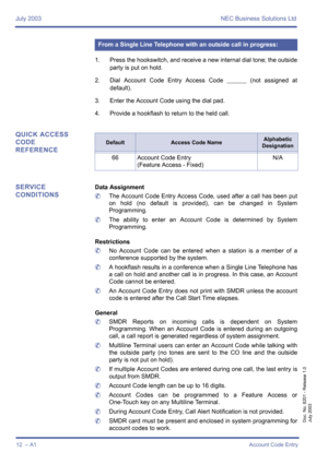 Page 22July 2003 NEC Business Solutions Ltd
12  – A1Account Code Entry
Doc. No. 8201 - Release 1.0
July 2003
1. Press the hookswitch, and receive a new internal dial tone; the outside
party is put on hold.
2. Dial Account Code Entry Access Code 
________ (not assigned at
default). 
3. Enter the Account Code using the dial pad.
4. Provide a hookflash to return to the held call.
QUICK ACCESS 
CODE 
REFERENCE
SERVICE 
CONDITIONS
Data Assignment
	The Account Code Entry Access Code, used after a call has been put
on...