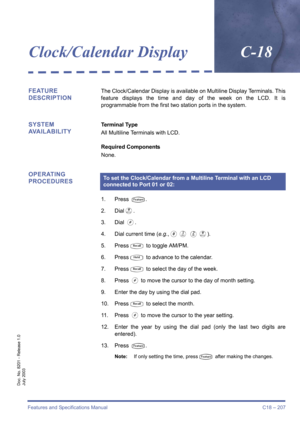 Page 217Features and Specifications Manual C18 – 207
Doc. No. 8201 - Release 1.0
July 2003
Clock/Calendar DisplayC-18
FEATURE 
DESCRIPTIONThe Clock/Calendar Display is available on Multiline Display Terminals. This
feature displays the time and day of the week on the LCD. It is
programmable from the first two station ports in the system.
SYSTEM 
AVAILABILITYTerminal Type
All Multiline Terminals with LCD.
Required Components
None.
OPERATING 
PROCEDURES
1. Press T.
2. Dial
I.
3. Dial 
L.
4. Dial current time...