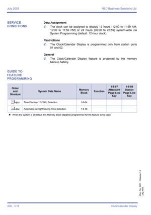 Page 218July 2003 NEC Business Solutions Ltd
208 – C18Clock/Calendar Display
Doc. No. 8201 - Release 1.0
July 2003
SERVICE 
CONDITIONSData Assignment
	The clock can be assigned to display 12 hours (12:00 to 11:59 AM,
12:00 to 11:59 PM) or 24 hours (00:00 to 23:59) system-wide via
System Programming (default: 12-hour clock).
Restrictions
	The Clock/Calendar Display is programmed only from station ports
01 and 02.
General
	The Clock/Calendar Display feature is protected by the memory
backup battery.
GUIDE TO...
