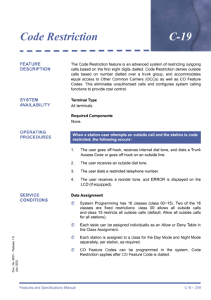Page 219Features and Specifications Manual C19 – 209
Doc. No. 8201 - Release 1.0
July 2003
Code RestrictionC-19
FEATURE 
DESCRIPTIONThe Code Restriction feature is an advanced system of restricting outgoing
calls based on the first eight digits dialled. Code Restriction denies outside
calls based on number dialled over a trunk group, and accommodates
equal access to Other Common Carriers (OCCs) as well as CO Feature
Codes. This eliminates unauthorised calls and configures system calling
functions to provide cost...