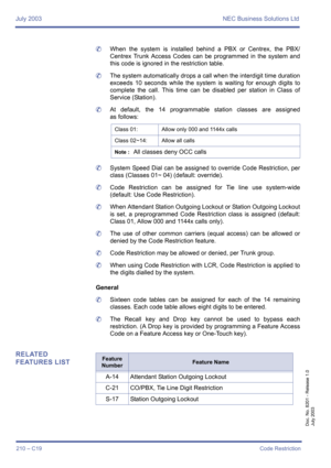 Page 220July 2003 NEC Business Solutions Ltd
210 – C19Code Restriction
Doc. No. 8201 - Release 1.0
July 2003
	When the system is installed behind a PBX or Centrex, the PBX/
Centrex Trunk Access Codes can be programmed in the system and
this code is ignored in the restriction table.
	The system automatically drops a call when the interdigit time duration
exceeds 10 seconds while the system is waiting for enough digits to
complete the call. This time can be disabled per station in Class of
Service (Station).
	At...