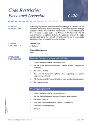 Page 223Features and Specifications Manual C20 – 213
Doc. No. 8201 - Release 1.0
July 2003
Code Restriction 
Password OverrideC-20
FEATURE 
DESCRIPTIONBy entering a password, the code restriction settings at a station can be
overridden and dialling allowed according to new code restriction settings
associated with the password which was entered. The password consists of
three elements, Access Code + ID Number + ID Password. The ID
password portion is optional. Entering the password changes the code
restriction...