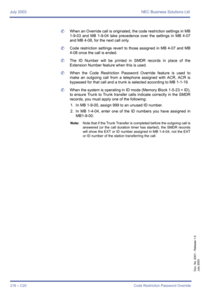 Page 226July 2003 NEC Business Solutions Ltd
216 – C20 Code Restriction Password Override
Doc. No. 8201 - Release 1.0
July 2003
	When an Override call is originated, the code restriction settings in MB
1-9-03 and MB 1-9-04 take precedence over the settings in MB 4-07
and MB 4-08, for the next call only.
	Code restriction settings revert to those assigned in MB 4-07 and MB
4-08 once the call is ended.
	The ID Number will be printed in SMDR records in place of the
Extension Number feature when this is used.
	When...