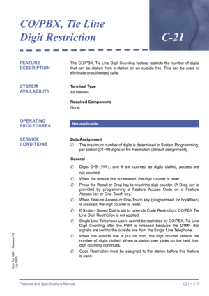 Page 227Features and Specifications Manual C21 – 217
Doc. No. 8201 - Release 1.0
July 2003
CO/PBX, Tie Line 
Digit RestrictionC-21
FEATURE 
DESCRIPTIONThe CO/PBX, Tie Line Digit Counting feature restricts the number of digits
that can be dialled from a station on an outside line. This can be used to
eliminate unauthorised calls.
SYSTEM
AVAILABILITYTerminal Type
All stations.
Required Components
None.
OPERATING 
PROCEDURES
SERVICE 
CONDITIONS
Data Assignment
	The maximum number of digits is determined in System...