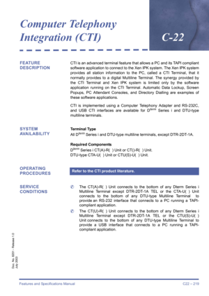 Page 229Features and Specifications Manual C22 – 219
Doc. No. 8201 - Release 1.0
July 2003
Computer Telephony 
Integration (CTI)C-22
FEATURE 
DESCRIPTIONCTI is an advanced terminal feature that allows a PC and its TAPI compliant
software application to connect to the Xen IPK system. The Xen IPK system
provides all station information to the PC, called a CTI Terminal, that it
normally provides to a digital Multiline Terminal. The synergy provided by
the CTI Terminal and Xen IPK system is limited only by the...