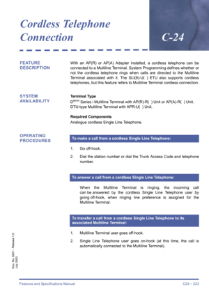 Page 233Features and Specifications Manual C24 – 223
Doc. No. 8201 - Release 1.0
July 2003
Cordless Telephone 
ConnectionC-24
FEATURE 
DESCRIPTIONWith an AP(R) or AP(A) Adapter installed, a cordless telephone can be
connected to a Multiline Terminal. System Programming defines whether or
not the cordless telephone rings when calls are directed to the Multiline
Terminal associated with it. The SLI(8)-U( ) ETU also supports cordless
telephones, but this feature refers to Multiline Terminal cordless connection....