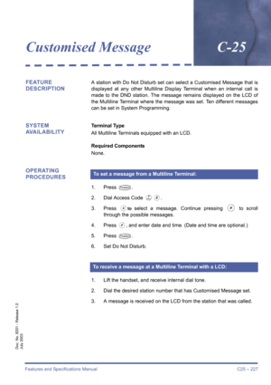 Page 237Features and Specifications Manual C25 – 227
Doc. No. 8201 - Release 1.0
July 2003
Customised MessageC-25
FEATURE 
DESCRIPTIONA station with Do Not Disturb set can select a Customised Message that is
displayed at any other Multiline Display Terminal when an internal call is
made to the DND station. The message remains displayed on the LCD of
the Multiline Terminal where the message was set. Ten different messages
can be set in System Programming.
SYSTEM
AVAILABILITYTerminal Type
All Multiline Terminals...