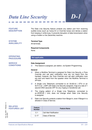 Page 241Features and Specifications Manual D1 – 231
Doc. No. 8201 - Release 1.0
July 2003
Data Line SecurityD-1
FEATURE 
DESCRIPTIONThe Data Line Security feature protects any station port from receiving
audible tones (such as Camp-On or Override tones) and denies a station
from barging in while busy. It prevents disruption of data transmission when
using a modem or fax (facsimile) machine.
SYSTEM 
AVAILABILITYTerminal Type
All terminals.
Required Components
None.
OPERATING 
PROCEDURE
SERVICE 
CONDITIONS
Data...