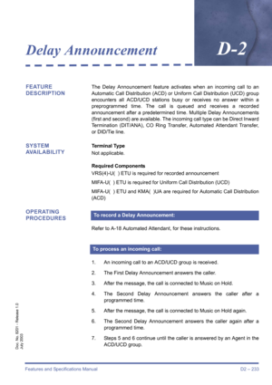 Page 243Features and Specifications Manual D2 – 233
Doc. No. 8201 - Release 1.0
July 2003
Delay AnnouncementD-2
FEATURE 
DESCRIPTIONThe Delay Announcement feature activates when an incoming call to an
Automatic Call Distribution (ACD) or Uniform Call Distribution (UCD) group
encounters all ACD/UCD stations busy or receives no answer within a
preprogrammed time. The call is queued and receives a recorded
announcement after a predetermined time. Multiple Delay Announcements
(first and second) are available. The...